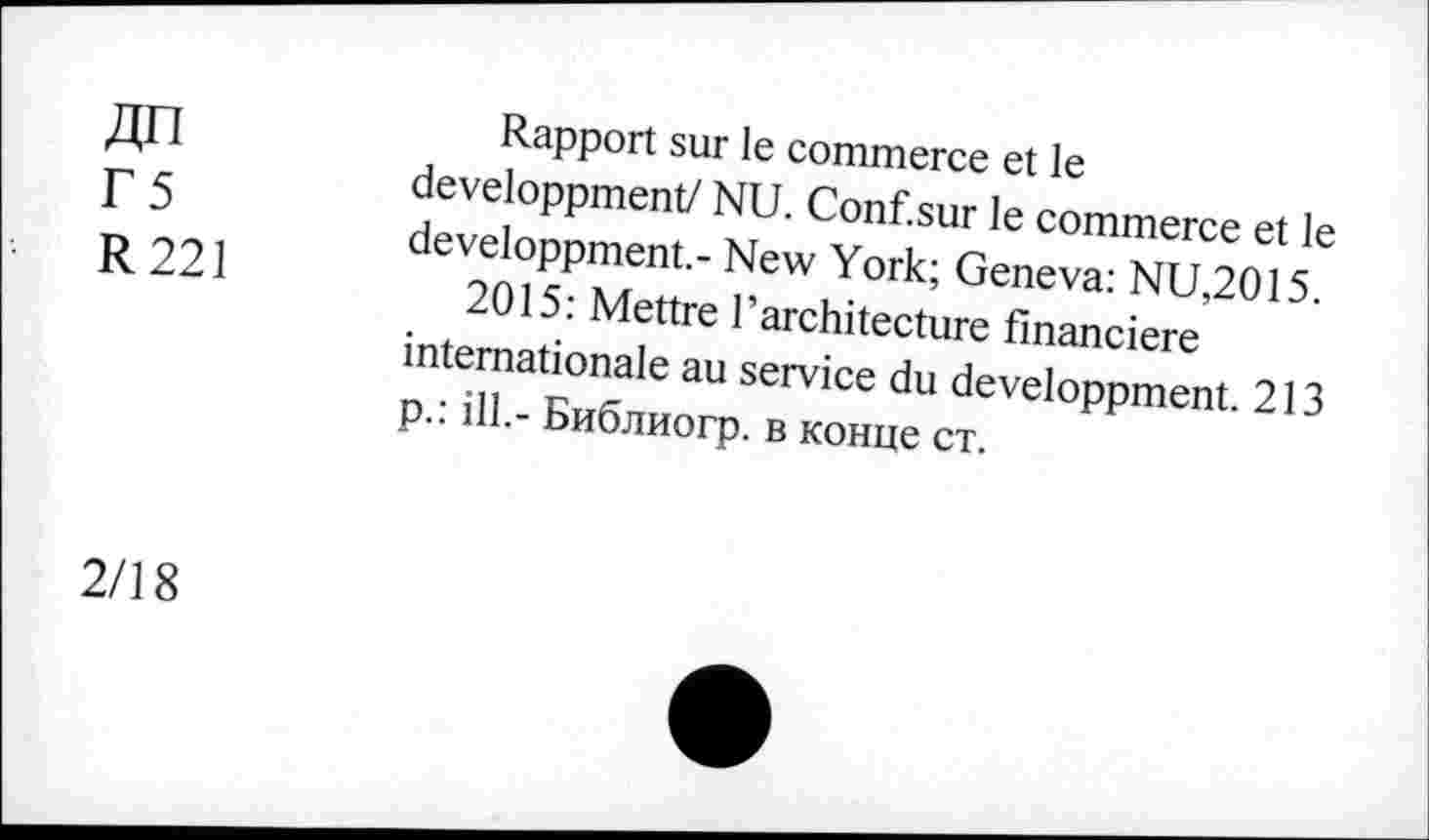 ﻿Г5
R 221
Rapport sur le commerce et le developpment/ NU. Conf.sur le commerce et le developpment.- New York; Geneva: NU,2015.
2015: Mettre l’architecture financière internationale au service du developpment. 213 p.: ill.- Библиогр. в конце ст.
2/18